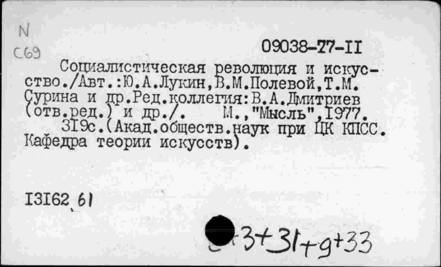 ﻿н
09038-77-11
Социалистическая революция и искусство. /Авт. :Ю. А. Лукин, В.М. Полевой, Т.М. Сурина и др.Ред.коллегия:В.А.Длитриев (отв.ред.) и др./.	1.1.,"Мысль”,1977.
319с.(Акад.обществ.наук при ЦК КПСС Кафедра теории искусств).
13162 61
ч
♦ЗЛЗ^+ЗЗ